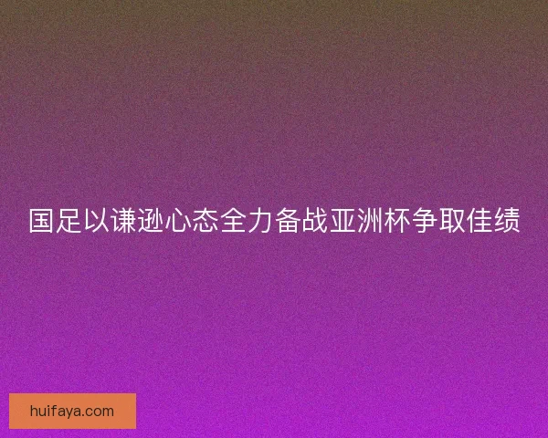 国足以谦逊心态全力备战亚洲杯争取佳绩