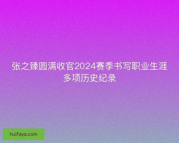 张之臻圆满收官2024赛季书写职业生涯多项历史纪录
