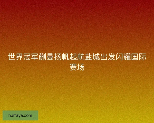 世界冠军蒯曼扬帆起航盐城出发闪耀国际赛场