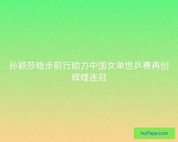 孙颖莎稳步前行助力中国女单世乒赛再创辉煌连冠